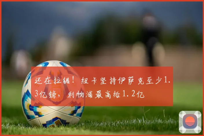 还在拉锯！纽卡坚持伊萨克至少1.3亿镑，利物浦最高给1.2亿